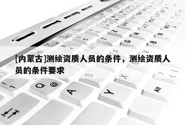 [内蒙古]测绘资质人员的条件，测绘资质人员的条件要求