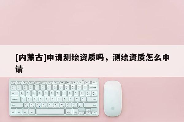 [内蒙古]申请测绘资质吗，测绘资质怎么申请
