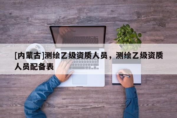 [内蒙古]测绘乙级资质人员，测绘乙级资质人员配备表