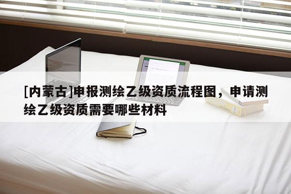 [内蒙古]申报测绘乙级资质流程图，申请测绘乙级资质需要哪些材料