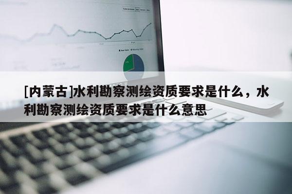 [内蒙古]水利勘察测绘资质要求是什么，水利勘察测绘资质要求是什么意思