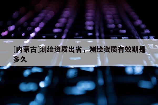 [内蒙古]测绘资质出省，测绘资质有效期是多久