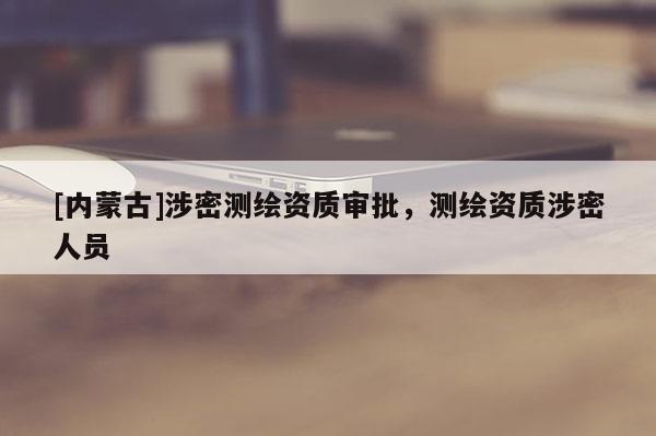 [内蒙古]涉密测绘资质审批，测绘资质涉密人员