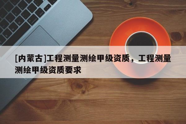 [内蒙古]工程测量测绘甲级资质，工程测量测绘甲级资质要求