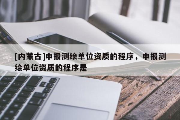 [内蒙古]申报测绘单位资质的程序，申报测绘单位资质的程序是