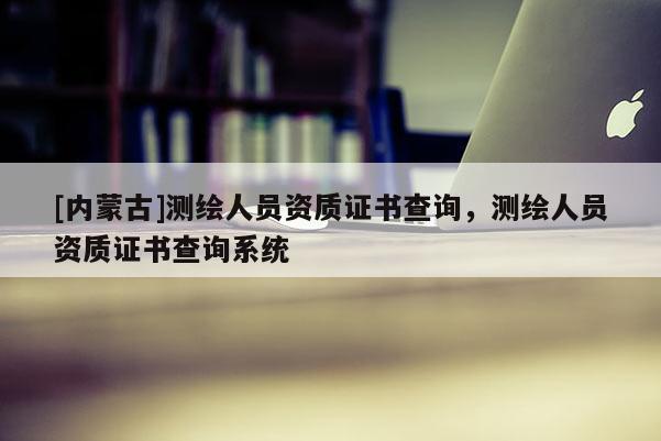 [内蒙古]测绘人员资质证书查询，测绘人员资质证书查询系统