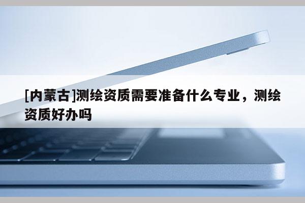 [内蒙古]测绘资质需要准备什么专业，测绘资质好办吗