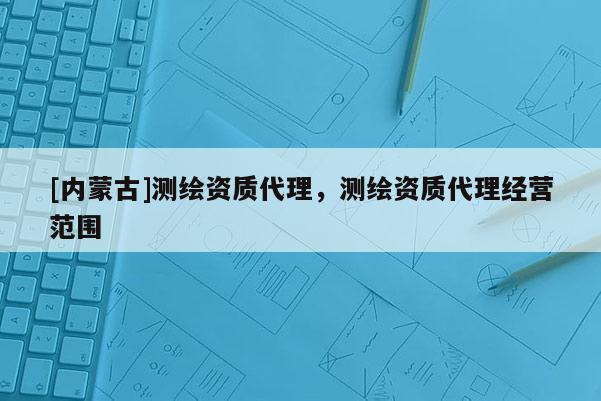 [内蒙古]测绘资质代理，测绘资质代理经营范围