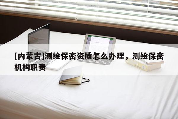 [内蒙古]测绘保密资质怎么办理，测绘保密机构职责