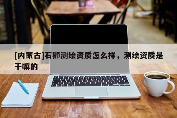 [内蒙古]石狮测绘资质怎么样，测绘资质是干嘛的