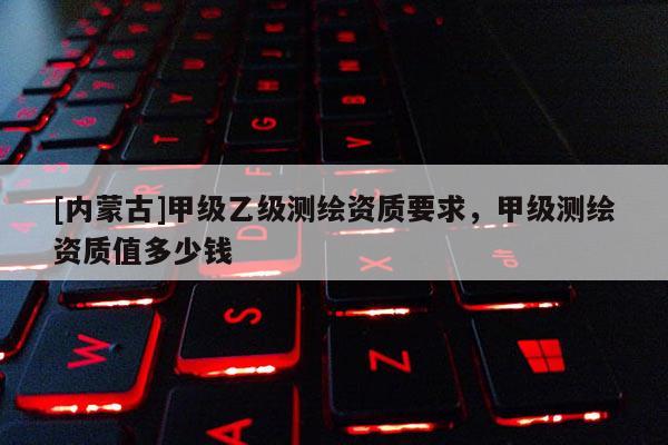 [内蒙古]甲级乙级测绘资质要求，甲级测绘资质值多少钱