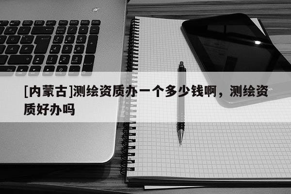[内蒙古]测绘资质办一个多少钱啊，测绘资质好办吗