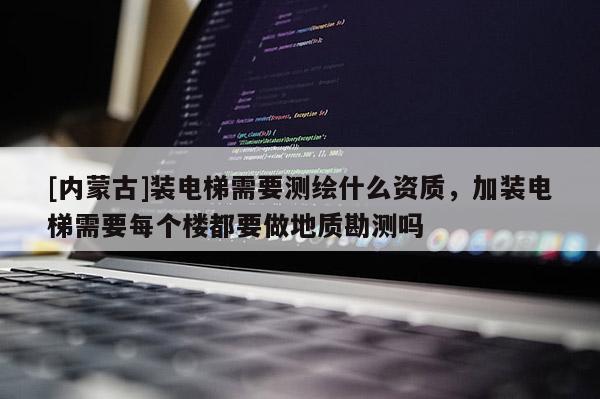 [内蒙古]装电梯需要测绘什么资质，加装电梯需要每个楼都要做地质勘测吗