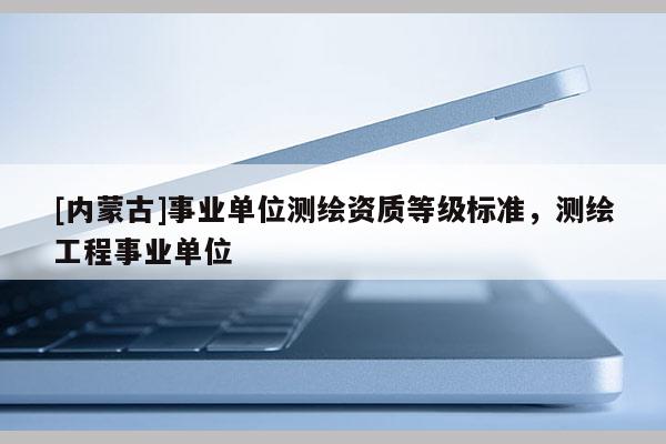 [内蒙古]事业单位测绘资质等级标准，测绘工程事业单位