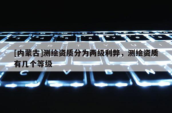 [内蒙古]测绘资质分为两级利弊，测绘资质有几个等级