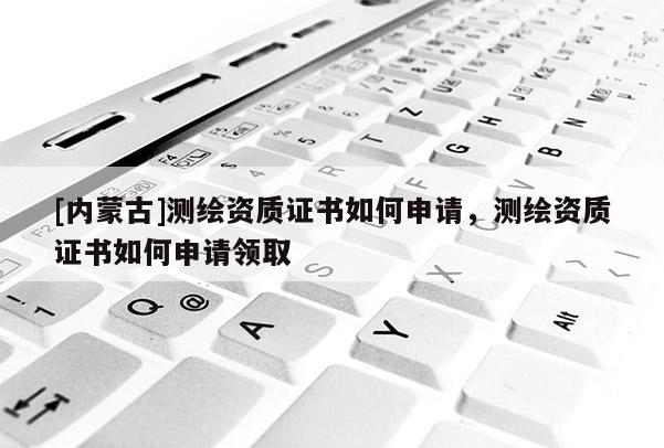 [内蒙古]测绘资质证书如何申请，测绘资质证书如何申请领取