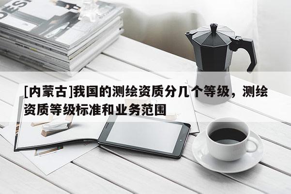 [内蒙古]我国的测绘资质分几个等级，测绘资质等级标准和业务范围