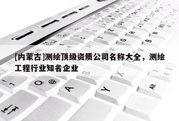 [内蒙古]测绘顶级资质公司名称大全，测绘工程行业知名企业