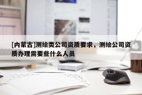 [内蒙古]测绘类公司资质要求，测绘公司资质办理需要些什么人员