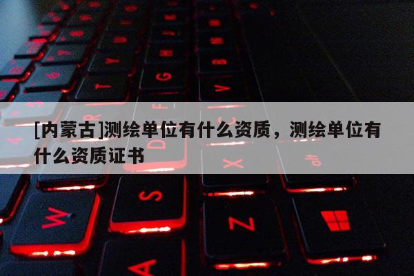 [内蒙古]测绘单位有什么资质，测绘单位有什么资质证书