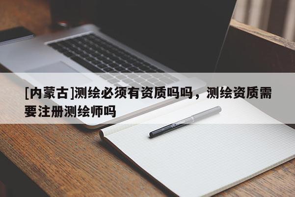 [内蒙古]测绘必须有资质吗吗，测绘资质需要注册测绘师吗