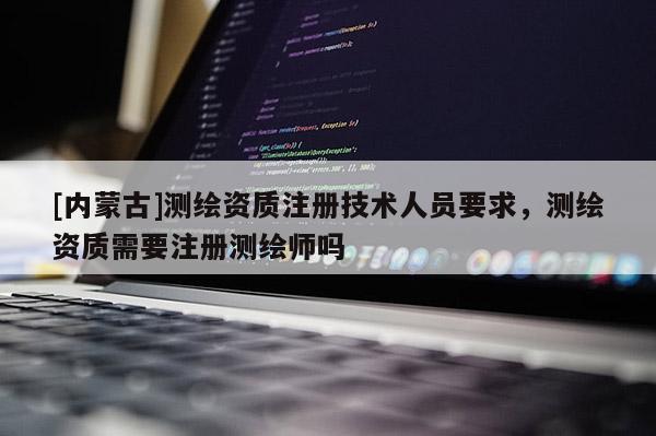 [内蒙古]测绘资质注册技术人员要求，测绘资质需要注册测绘师吗