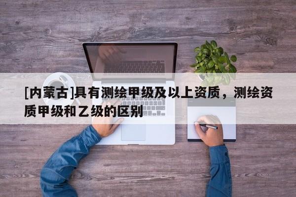 [内蒙古]具有测绘甲级及以上资质，测绘资质甲级和乙级的区别