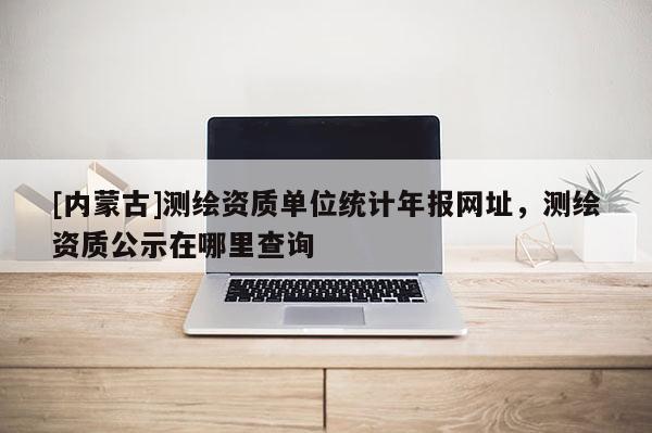 [内蒙古]测绘资质单位统计年报网址，测绘资质公示在哪里查询