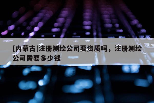 [内蒙古]注册测绘公司要资质吗，注册测绘公司需要多少钱