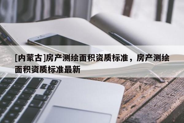 [内蒙古]房产测绘面积资质标准，房产测绘面积资质标准最新