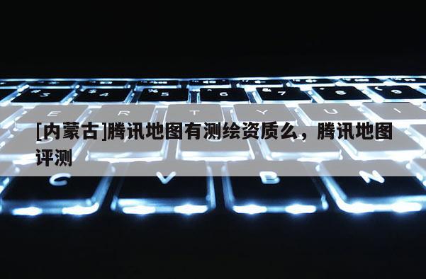[内蒙古]腾讯地图有测绘资质么，腾讯地图评测