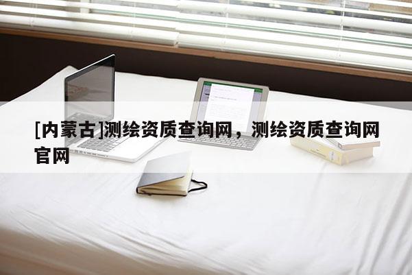 [内蒙古]测绘资质查询网，测绘资质查询网官网