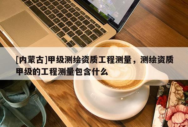 [内蒙古]甲级测绘资质工程测量，测绘资质甲级的工程测量包含什么