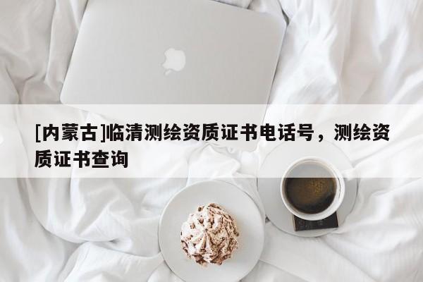 [内蒙古]临清测绘资质证书电话号，测绘资质证书查询