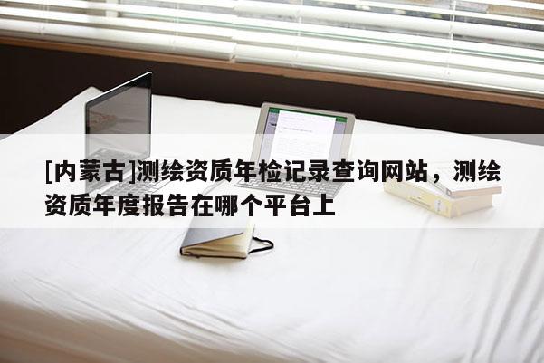 [内蒙古]测绘资质年检记录查询网站，测绘资质年度报告在哪个平台上