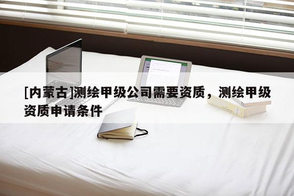 [内蒙古]测绘甲级公司需要资质，测绘甲级资质申请条件