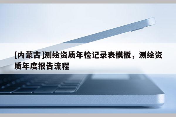 [内蒙古]测绘资质年检记录表模板，测绘资质年度报告流程
