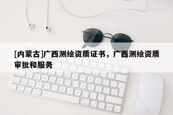 [内蒙古]广西测绘资质证书，广西测绘资质审批和服务