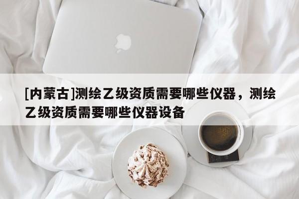 [内蒙古]测绘乙级资质需要哪些仪器，测绘乙级资质需要哪些仪器设备