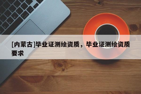 [内蒙古]毕业证测绘资质，毕业证测绘资质要求