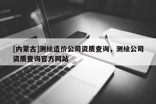 [内蒙古]测绘造价公司资质查询，测绘公司资质查询官方网站