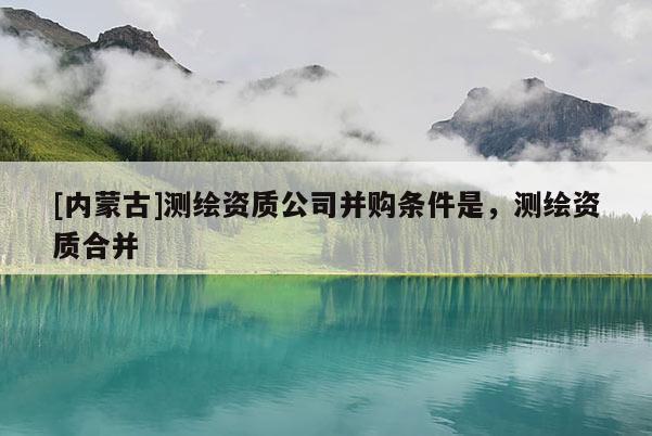 [内蒙古]测绘资质公司并购条件是，测绘资质合并