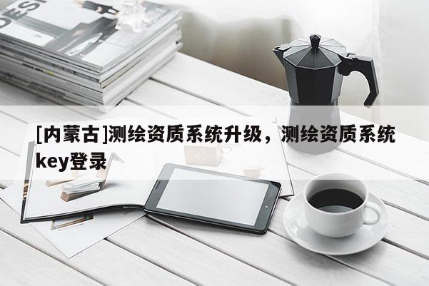 [内蒙古]测绘资质系统升级，测绘资质系统key登录