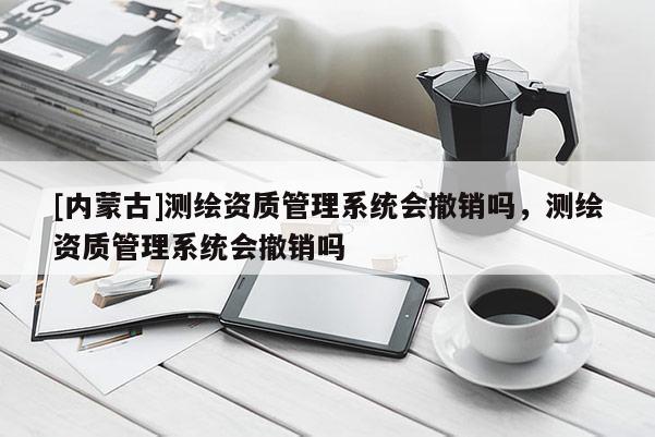 [内蒙古]测绘资质管理系统会撤销吗，测绘资质管理系统会撤销吗