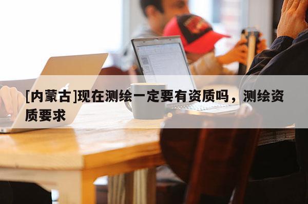 [内蒙古]现在测绘一定要有资质吗，测绘资质要求