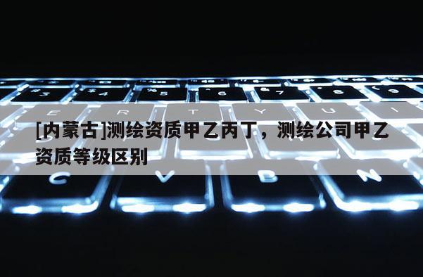 [内蒙古]测绘资质甲乙丙丁，测绘公司甲乙资质等级区别