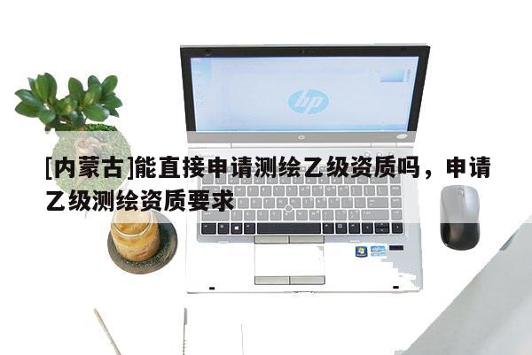 [内蒙古]能直接申请测绘乙级资质吗，申请乙级测绘资质要求