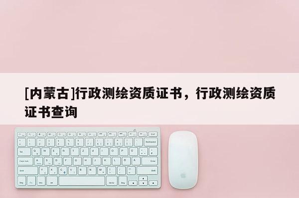 [内蒙古]行政测绘资质证书，行政测绘资质证书查询