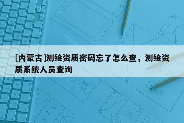 [内蒙古]测绘资质密码忘了怎么查，测绘资质系统人员查询