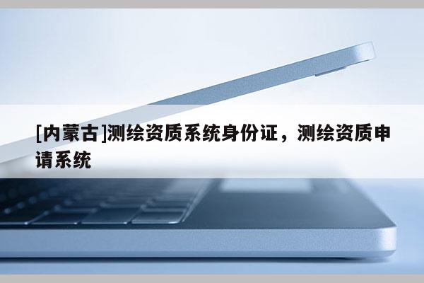[内蒙古]测绘资质系统身份证，测绘资质申请系统
